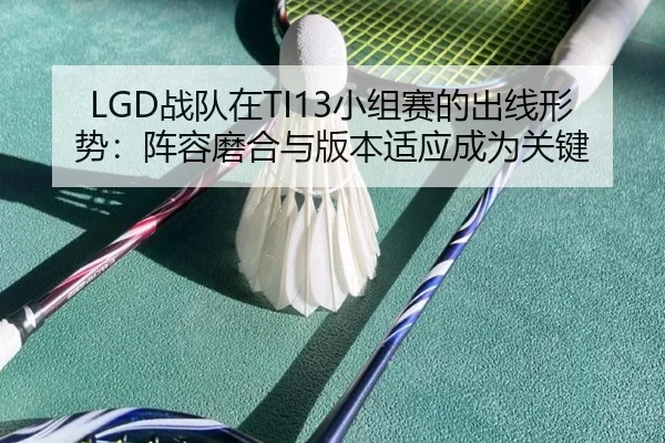 LGD战队在TI13小组赛的出线形势：阵容磨合与版本适应成为关键