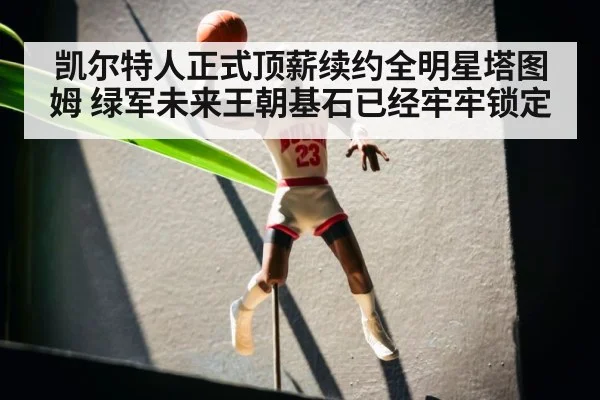 凯尔特人正式顶薪续约全明星塔图姆 绿军未来王朝基石已经牢牢锁定