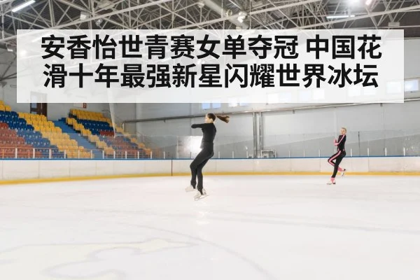 安香怡世青赛女单夺冠 中国花滑十年最强新星闪耀世界冰坛
